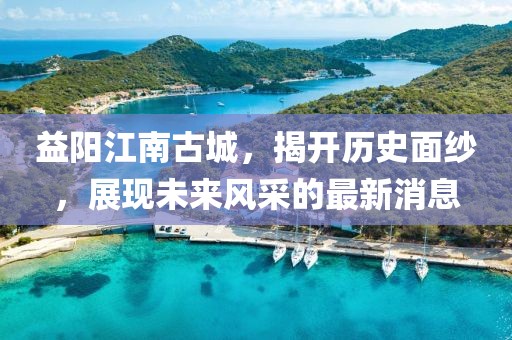 益陽江南古城，揭開歷史面紗，展現(xiàn)未來風采的最新消息