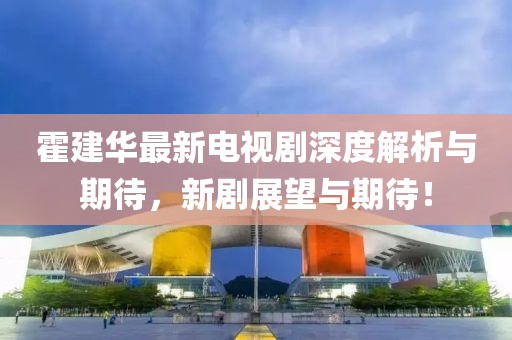 霍建華最新電視劇深度解析與期待，新劇展望與期待！