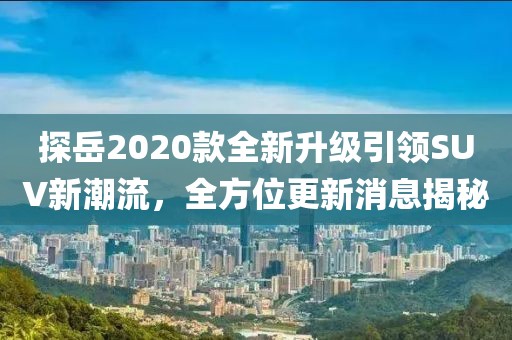 探岳2020款全新升級引領SUV新潮流，全方位更新消息揭秘