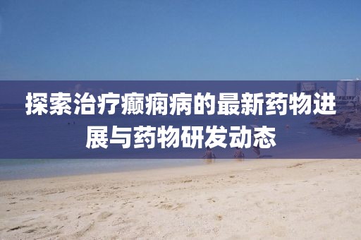 探索治療癲癇病的最新藥物進(jìn)展與藥物研發(fā)動態(tài)