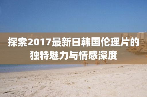 探索2017最新日韓國(guó)倫理片的獨(dú)特魅力與情感深度
