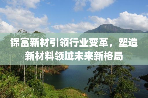 錦富新材引領(lǐng)行業(yè)變革，塑造新材料領(lǐng)域未來新格局