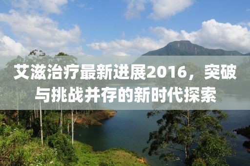 艾滋治療最新進(jìn)展2016，突破與挑戰(zhàn)并存的新時(shí)代探索