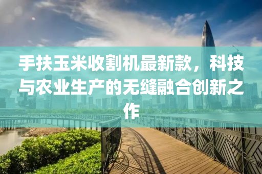 手扶玉米收割機(jī)最新款，科技與農(nóng)業(yè)生產(chǎn)的無縫融合創(chuàng)新之作