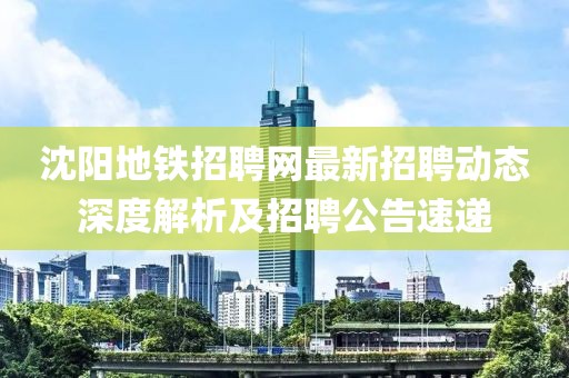 沈陽地鐵招聘網(wǎng)最新招聘動態(tài)深度解析及招聘公告速遞