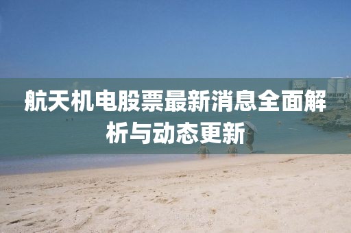 航天機(jī)電股票最新消息全面解析與動(dòng)態(tài)更新