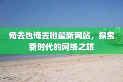 俺去也俺去啦最新網(wǎng)站，探索新時(shí)代的網(wǎng)絡(luò)之旅
