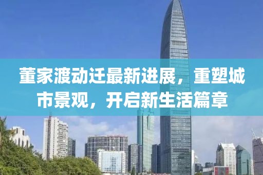 董家渡動(dòng)遷最新進(jìn)展，重塑城市景觀，開啟新生活篇章