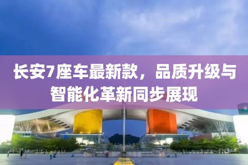 長安7座車最新款，品質(zhì)升級與智能化革新同步展現(xiàn)
