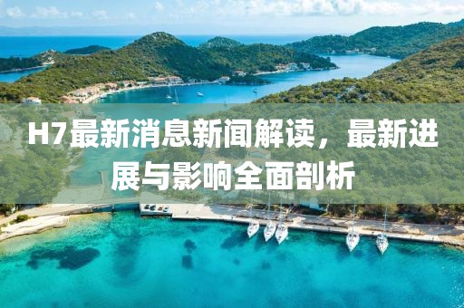H7最新消息新聞解讀，最新進(jìn)展與影響全面剖析