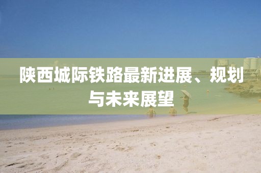 陜西城際鐵路最新進(jìn)展、規(guī)劃與未來(lái)展望
