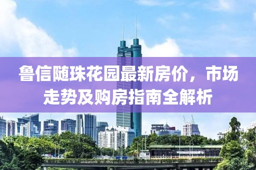 魯信隨珠花園最新房價，市場走勢及購房指南全解析