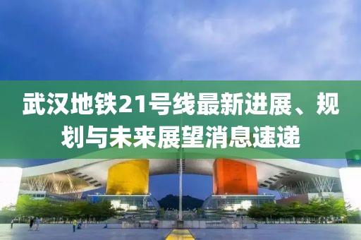 武漢地鐵21號(hào)線最新進(jìn)展、規(guī)劃與未來(lái)展望消息速遞