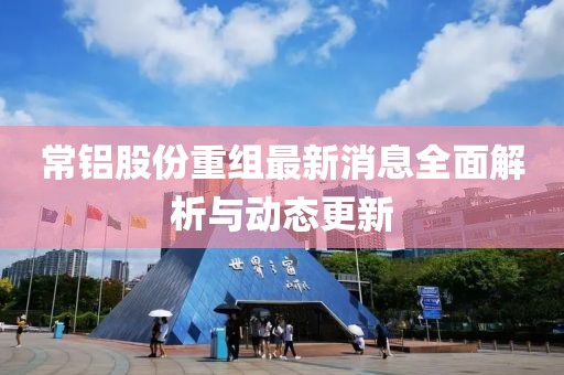 常鋁股份重組最新消息全面解析與動(dòng)態(tài)更新
