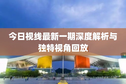 今日視線最新一期深度解析與獨(dú)特視角回放