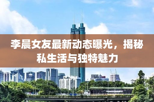 李晨女友最新動(dòng)態(tài)曝光，揭秘私生活與獨(dú)特魅力