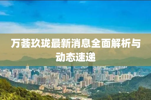萬薈玖瓏最新消息全面解析與動態(tài)速遞