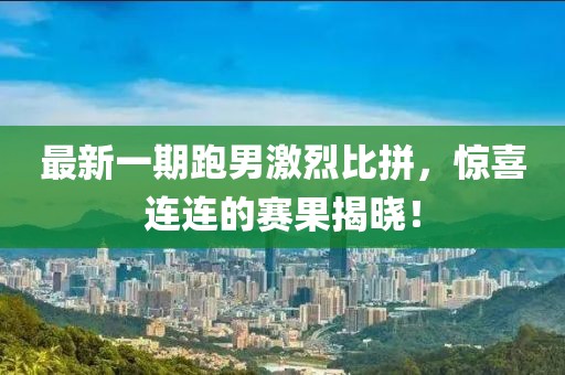 最新一期跑男激烈比拼，驚喜連連的賽果揭曉！