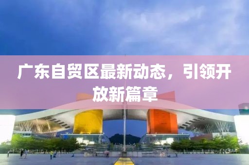 廣東自貿(mào)區(qū)最新動態(tài)，引領(lǐng)開放新篇章