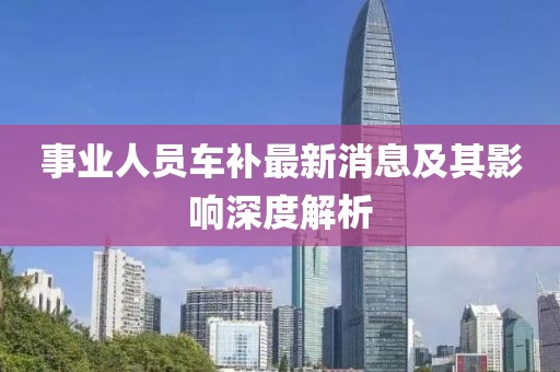 事業(yè)人員車補(bǔ)最新消息及其影響深度解析