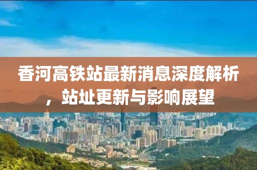 香河高鐵站最新消息深度解析，站址更新與影響展望