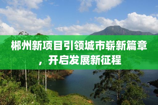 郴州新項(xiàng)目引領(lǐng)城市嶄新篇章，開啟發(fā)展新征程