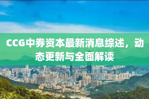 CCG中券資本最新消息綜述，動態(tài)更新與全面解讀