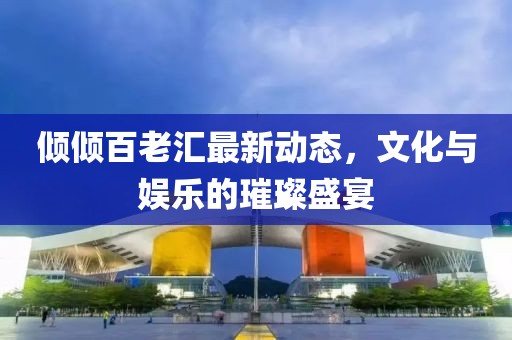 傾傾百老匯最新動態(tài)，文化與娛樂的璀璨盛宴