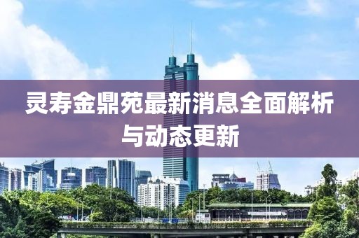 靈壽金鼎苑最新消息全面解析與動態(tài)更新