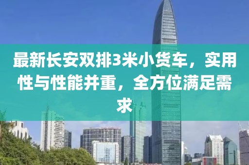 最新長安雙排3米小貨車，實(shí)用性與性能并重，全方位滿足需求