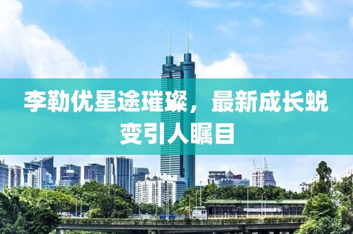 李勒優(yōu)星途璀璨，最新成長蛻變引人矚目