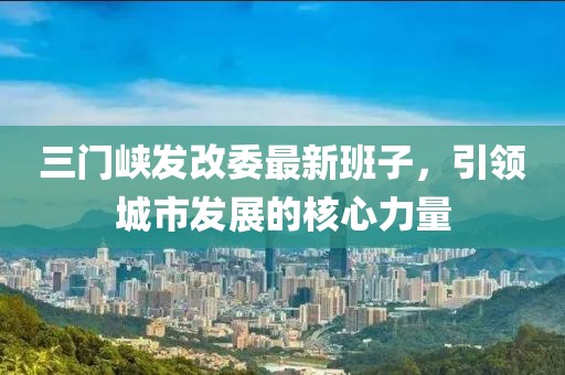 三門峽發(fā)改委最新班子，引領城市發(fā)展的核心力量