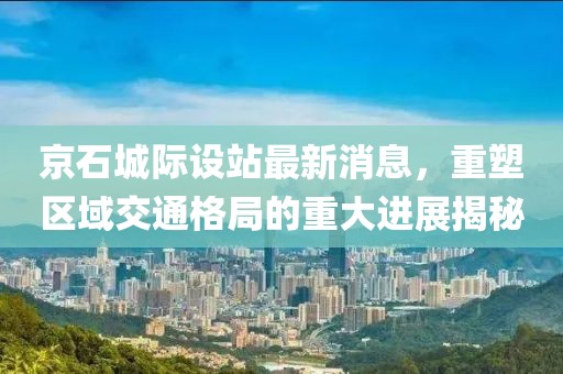 京石城際設(shè)站最新消息，重塑區(qū)域交通格局的重大進(jìn)展揭秘