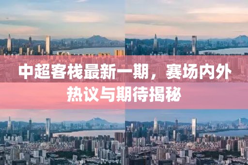 中超客棧最新一期，賽場內(nèi)外熱議與期待揭秘