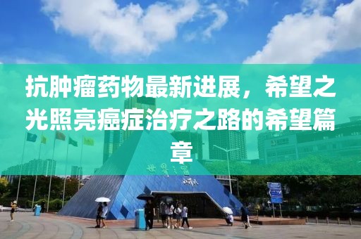 抗腫瘤藥物最新進(jìn)展，希望之光照亮癌癥治療之路的希望篇章