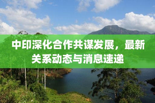 中印深化合作共謀發(fā)展，最新關(guān)系動態(tài)與消息速遞