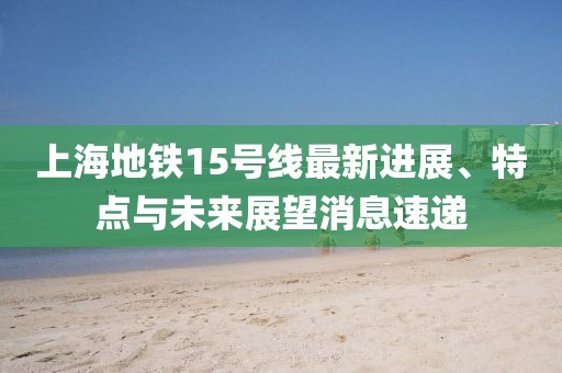 上海地鐵15號線最新進展、特點與未來展望消息速遞