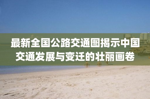 最新全國公路交通圖揭示中國交通發(fā)展與變遷的壯麗畫卷