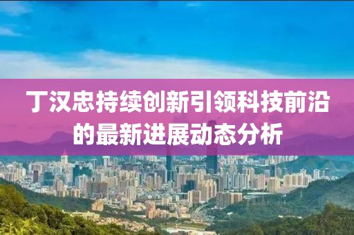 丁漢忠持續(xù)創(chuàng)新引領(lǐng)科技前沿的最新進展動態(tài)分析