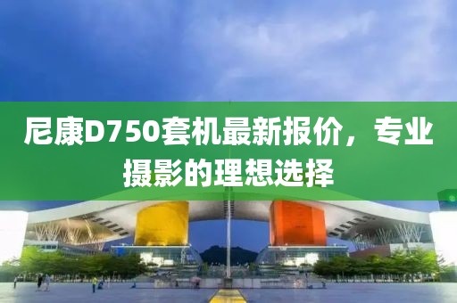 尼康D750套機(jī)最新報(bào)價(jià)，專業(yè)攝影的理想選擇