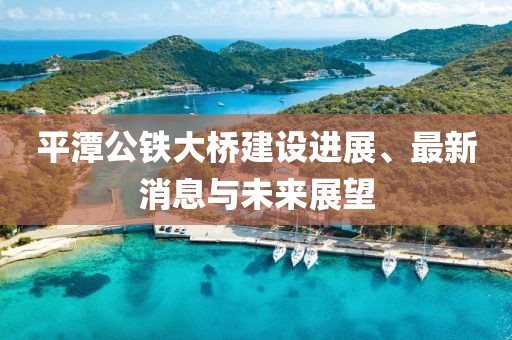 平潭公鐵大橋建設(shè)進展、最新消息與未來展望