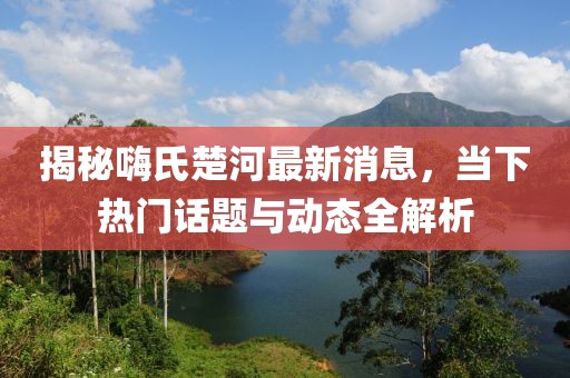 揭秘嗨氏楚河最新消息，當(dāng)下熱門話題與動(dòng)態(tài)全解析
