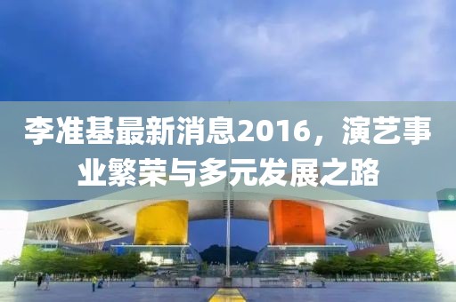 李準基最新消息2016，演藝事業(yè)繁榮與多元發(fā)展之路