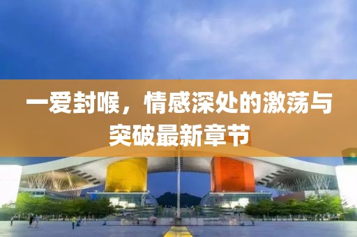 一愛封喉，情感深處的激蕩與突破最新章節(jié)