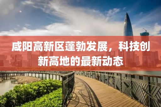 咸陽高新區(qū)蓬勃發(fā)展，科技創(chuàng)新高地的最新動態(tài)