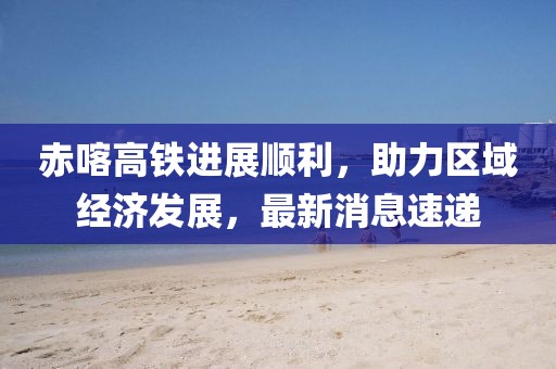 赤喀高鐵進(jìn)展順利，助力區(qū)域經(jīng)濟(jì)發(fā)展，最新消息速遞