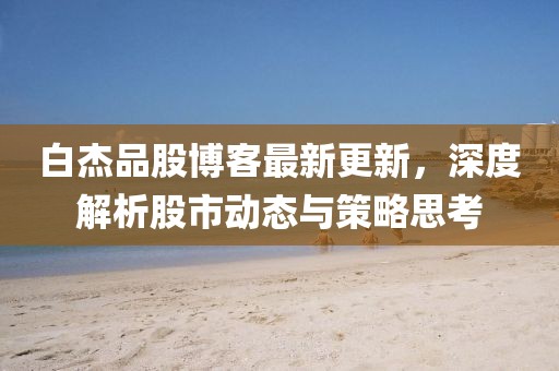 白杰品股博客最新更新，深度解析股市動(dòng)態(tài)與策略思考