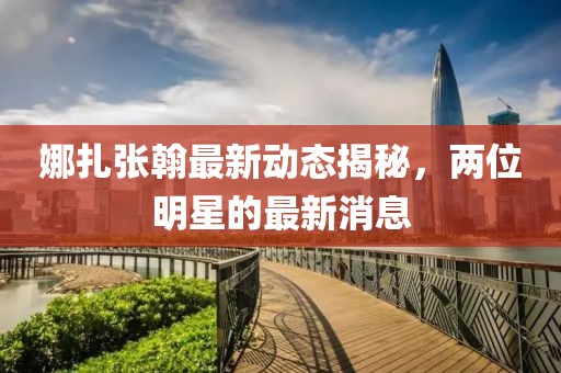 娜扎張翰最新動態(tài)揭秘，兩位明星的最新消息
