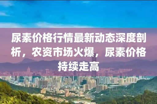 尿素價(jià)格行情最新動(dòng)態(tài)深度剖析，農(nóng)資市場(chǎng)火爆，尿素價(jià)格持續(xù)走高