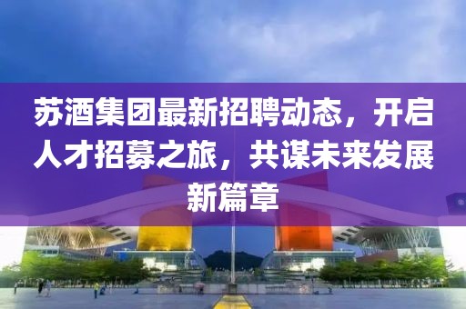 蘇酒集團(tuán)最新招聘動(dòng)態(tài)，開啟人才招募之旅，共謀未來發(fā)展新篇章